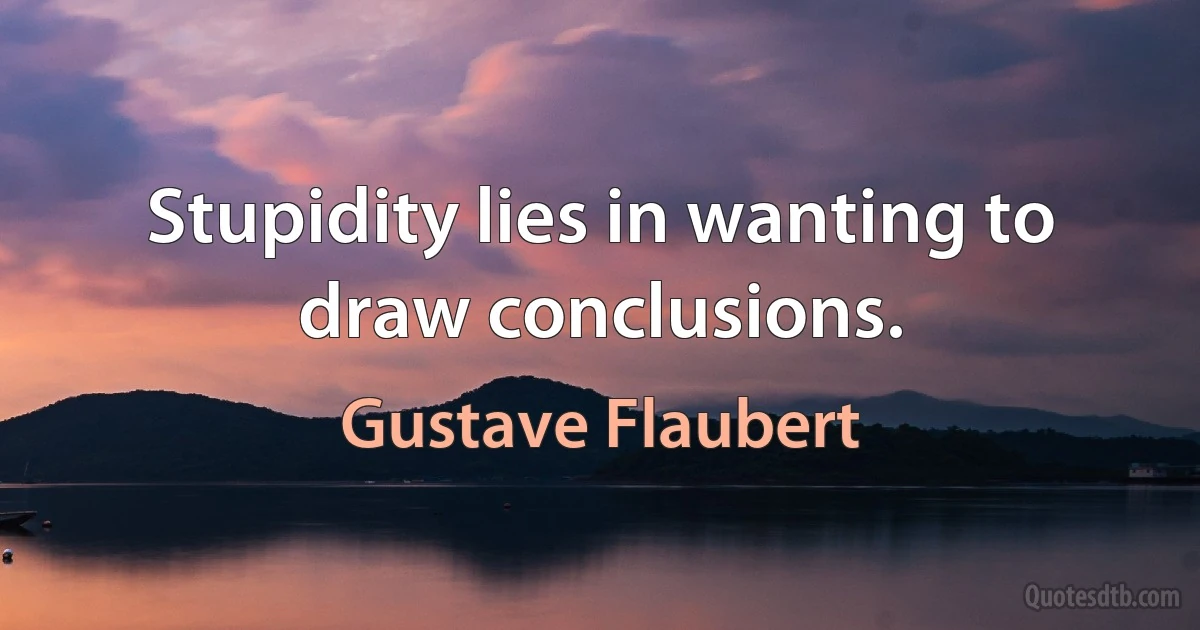 Stupidity lies in wanting to draw conclusions. (Gustave Flaubert)