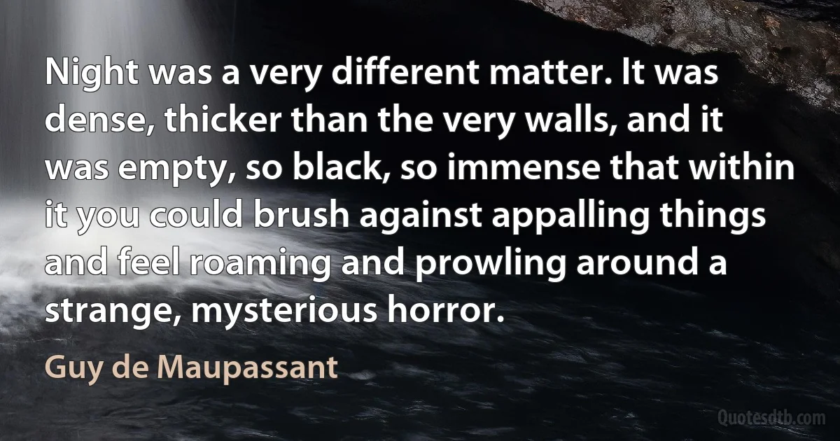 Night was a very different matter. It was dense, thicker than the very walls, and it was empty, so black, so immense that within it you could brush against appalling things and feel roaming and prowling around a strange, mysterious horror. (Guy de Maupassant)