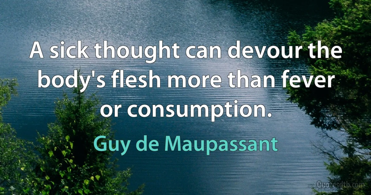 A sick thought can devour the body's flesh more than fever or consumption. (Guy de Maupassant)