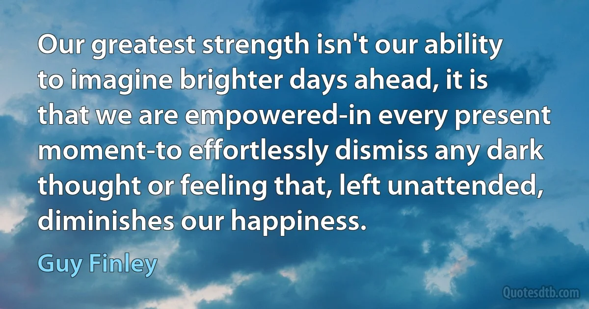 Our greatest strength isn't our ability to imagine brighter days ahead, it is that we are empowered-in every present moment-to effortlessly dismiss any dark thought or feeling that, left unattended, diminishes our happiness. (Guy Finley)