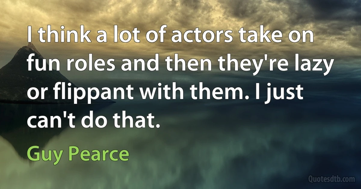 I think a lot of actors take on fun roles and then they're lazy or flippant with them. I just can't do that. (Guy Pearce)