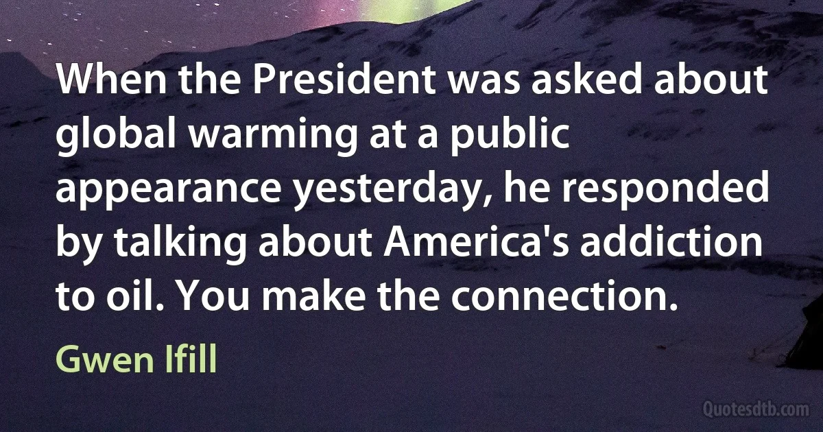 When the President was asked about global warming at a public appearance yesterday, he responded by talking about America's addiction to oil. You make the connection. (Gwen Ifill)