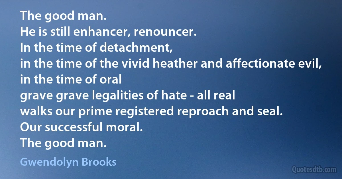 The good man.
He is still enhancer, renouncer.
In the time of detachment,
in the time of the vivid heather and affectionate evil,
in the time of oral
grave grave legalities of hate - all real
walks our prime registered reproach and seal.
Our successful moral.
The good man. (Gwendolyn Brooks)