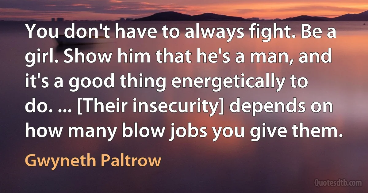 You don't have to always fight. Be a girl. Show him that he's a man, and it's a good thing energetically to do. ... [Their insecurity] depends on how many blow jobs you give them. (Gwyneth Paltrow)