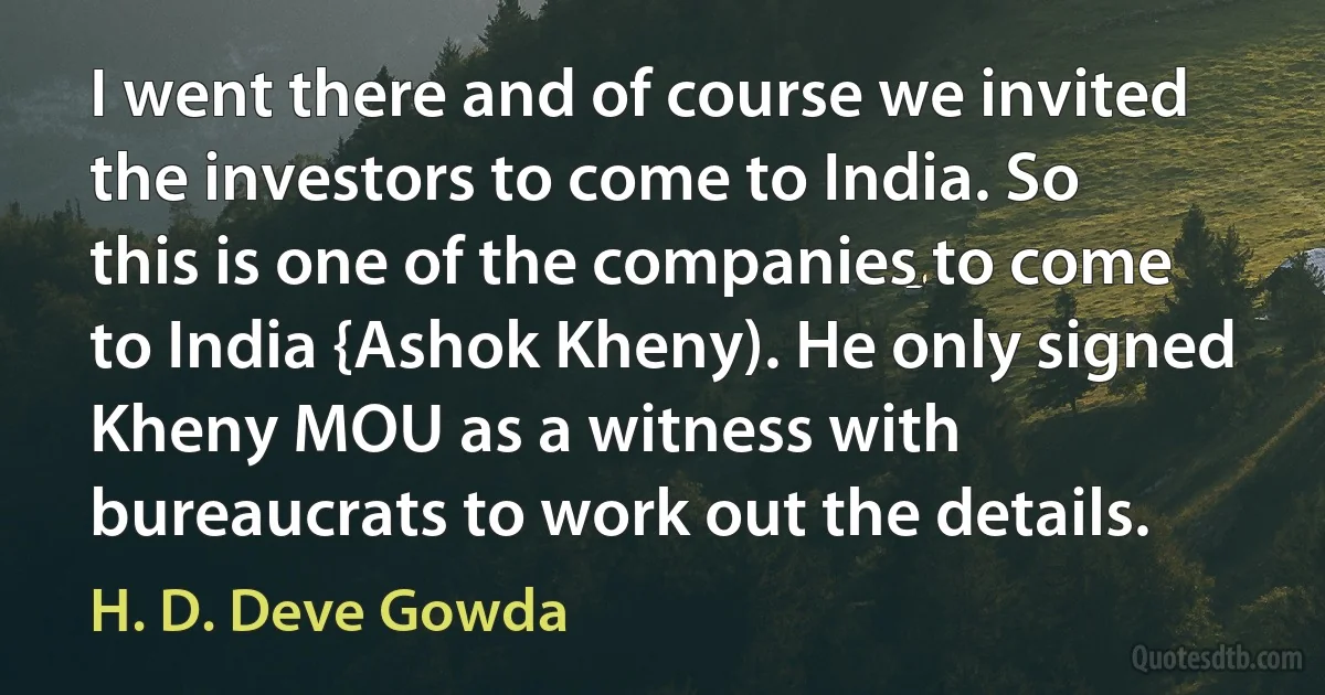 I went there and of course we invited the investors to come to India. So this is one of the companies to come to India {Ashok Kheny). He only signed Kheny MOU as a witness with bureaucrats to work out the details. (H. D. Deve Gowda)