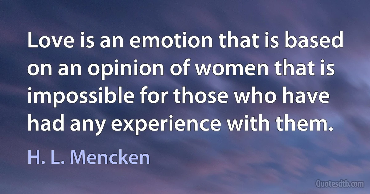 Love is an emotion that is based on an opinion of women that is impossible for those who have had any experience with them. (H. L. Mencken)