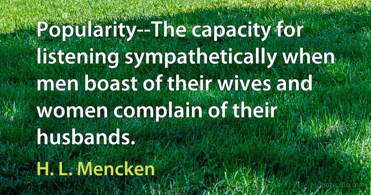 Popularity--The capacity for listening sympathetically when men boast of their wives and women complain of their husbands. (H. L. Mencken)