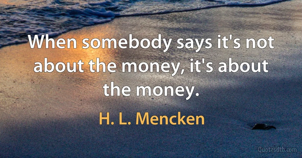 When somebody says it's not about the money, it's about the money. (H. L. Mencken)