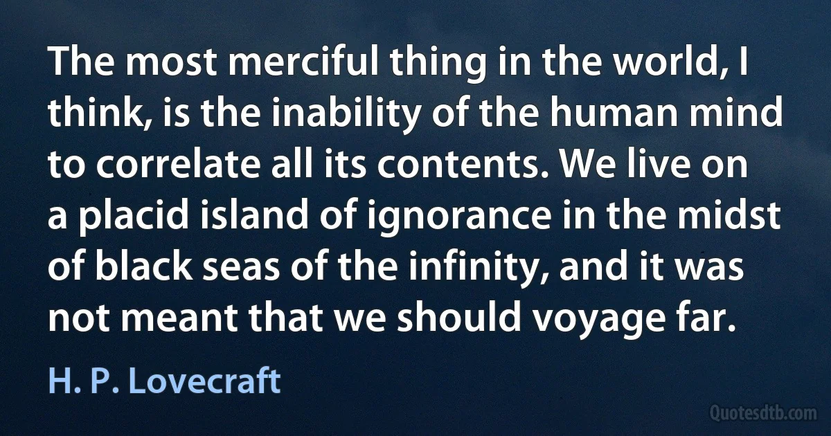 The most merciful thing in the world, I think, is the inability of the human mind to correlate all its contents. We live on a placid island of ignorance in the midst of black seas of the infinity, and it was not meant that we should voyage far. (H. P. Lovecraft)