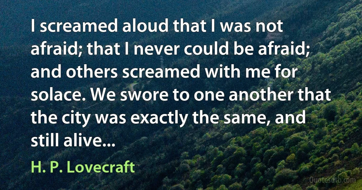 I screamed aloud that I was not afraid; that I never could be afraid; and others screamed with me for solace. We swore to one another that the city was exactly the same, and still alive... (H. P. Lovecraft)