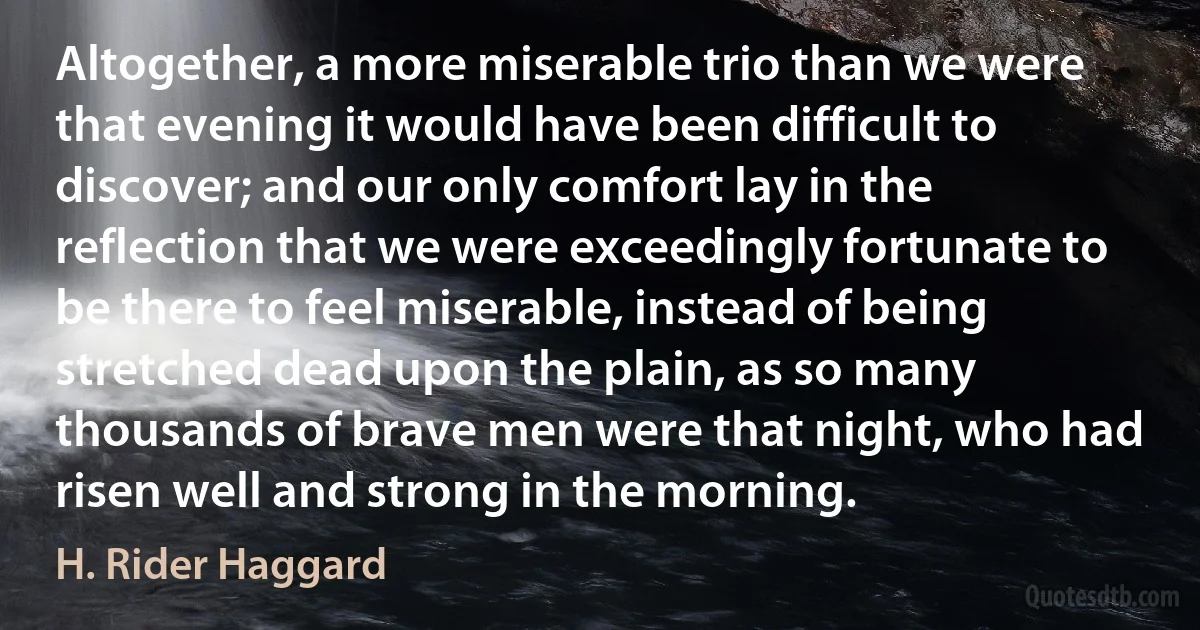 Altogether, a more miserable trio than we were that evening it would have been difficult to discover; and our only comfort lay in the reflection that we were exceedingly fortunate to be there to feel miserable, instead of being stretched dead upon the plain, as so many thousands of brave men were that night, who had risen well and strong in the morning. (H. Rider Haggard)