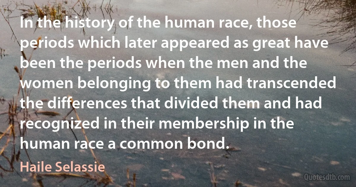 In the history of the human race, those periods which later appeared as great have been the periods when the men and the women belonging to them had transcended the differences that divided them and had recognized in their membership in the human race a common bond. (Haile Selassie)