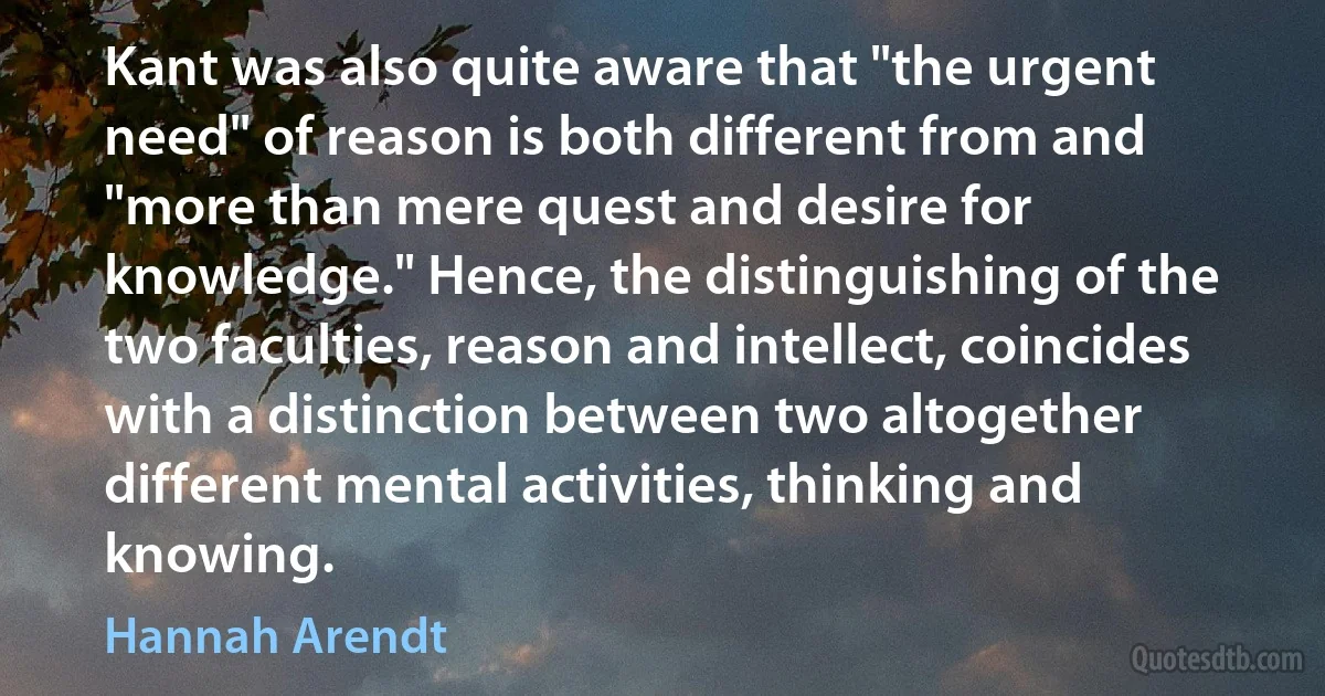 Kant was also quite aware that "the urgent need" of reason is both different from and "more than mere quest and desire for knowledge." Hence, the distinguishing of the two faculties, reason and intellect, coincides with a distinction between two altogether different mental activities, thinking and knowing. (Hannah Arendt)