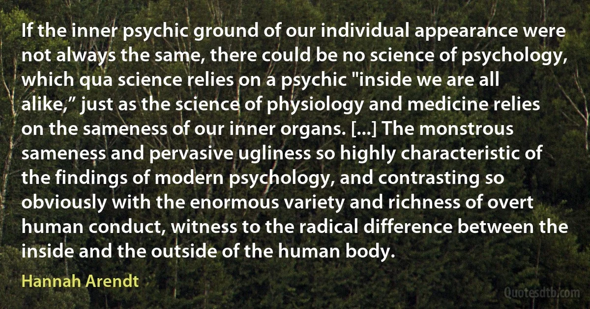 If the inner psychic ground of our individual appearance were not always the same, there could be no science of psychology, which qua science relies on a psychic "inside we are all alike,” just as the science of physiology and medicine relies on the sameness of our inner organs. [...] The monstrous sameness and pervasive ugliness so highly characteristic of the findings of modern psychology, and contrasting so obviously with the enormous variety and richness of overt human conduct, witness to the radical difference between the inside and the outside of the human body. (Hannah Arendt)