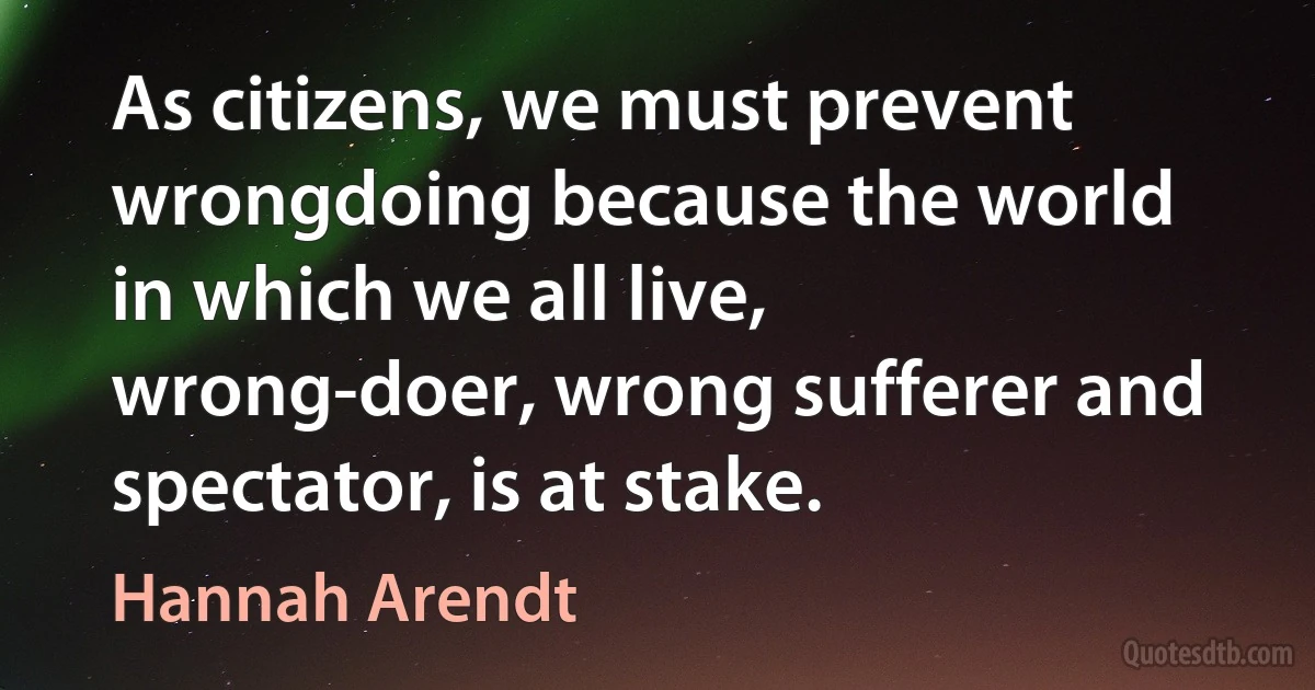 As citizens, we must prevent wrongdoing because the world in which we all live, wrong-doer, wrong sufferer and spectator, is at stake. (Hannah Arendt)