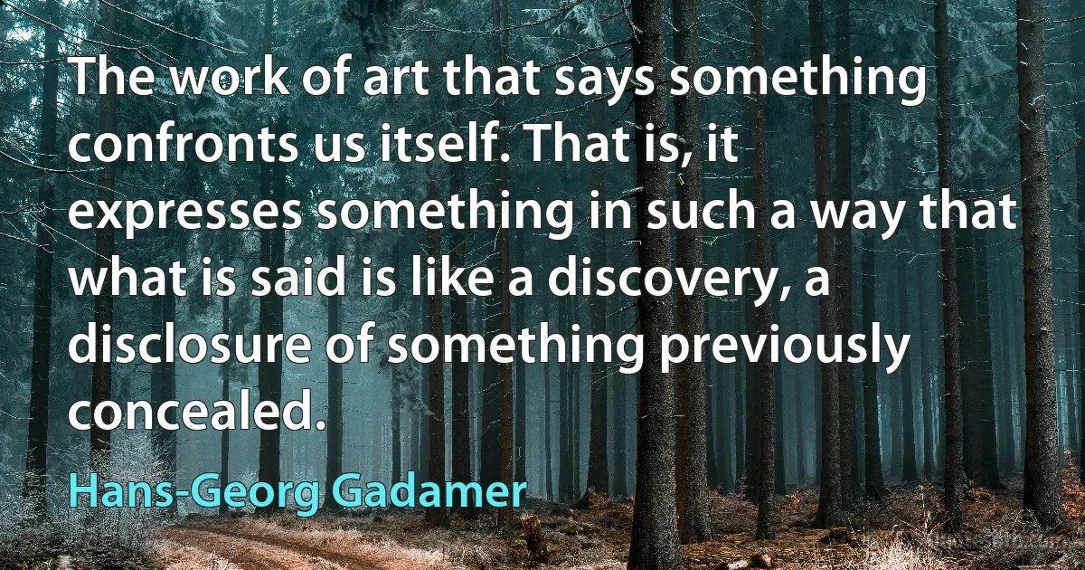 The work of art that says something confronts us itself. That is, it expresses something in such a way that what is said is like a discovery, a disclosure of something previously concealed. (Hans-Georg Gadamer)