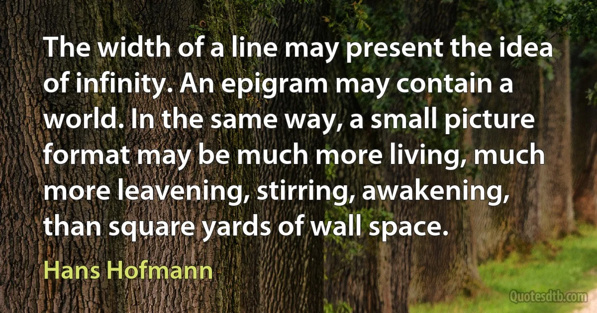 The width of a line may present the idea of infinity. An epigram may contain a world. In the same way, a small picture format may be much more living, much more leavening, stirring, awakening, than square yards of wall space. (Hans Hofmann)