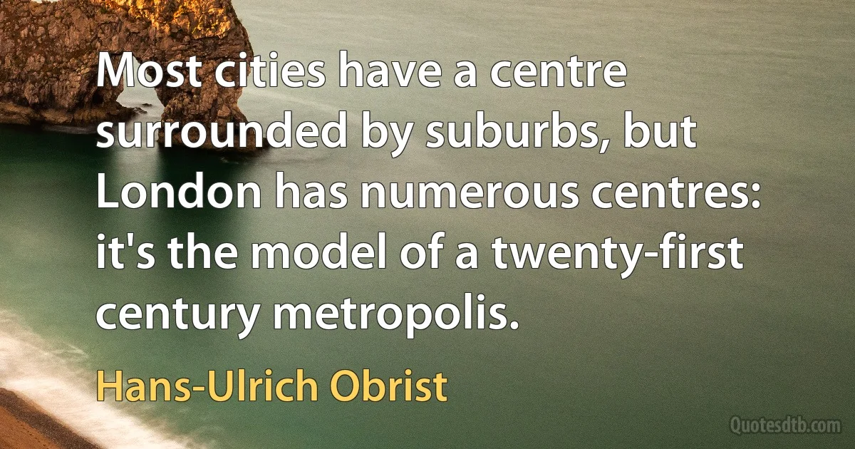 Most cities have a centre surrounded by suburbs, but London has numerous centres: it's the model of a twenty-first century metropolis. (Hans-Ulrich Obrist)