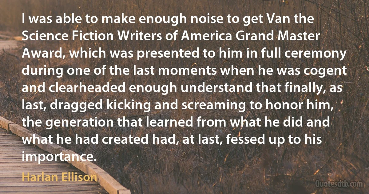 I was able to make enough noise to get Van the Science Fiction Writers of America Grand Master Award, which was presented to him in full ceremony during one of the last moments when he was cogent and clearheaded enough understand that finally, as last, dragged kicking and screaming to honor him, the generation that learned from what he did and what he had created had, at last, fessed up to his importance. (Harlan Ellison)