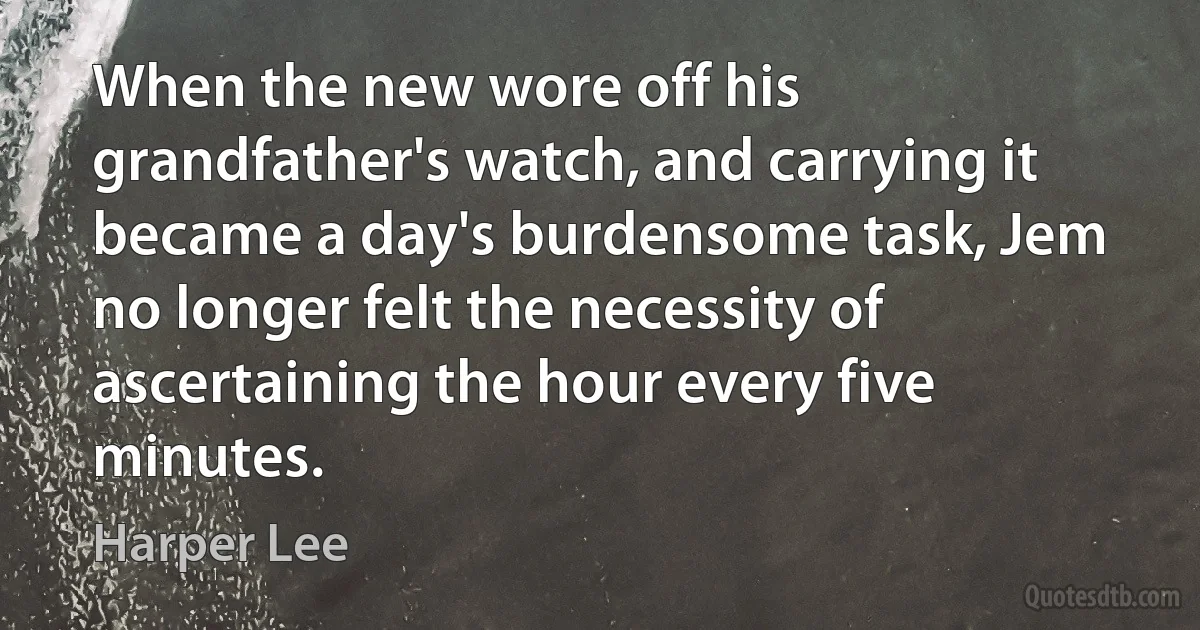 When the new wore off his grandfather's watch, and carrying it became a day's burdensome task, Jem no longer felt the necessity of ascertaining the hour every five minutes. (Harper Lee)