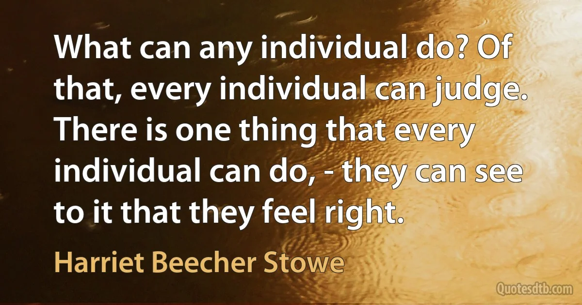 What can any individual do? Of that, every individual can judge. There is one thing that every individual can do, - they can see to it that they feel right. (Harriet Beecher Stowe)