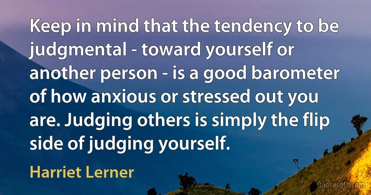 Keep in mind that the tendency to be judgmental - toward yourself or another person - is a good barometer of how anxious or stressed out you are. Judging others is simply the flip side of judging yourself. (Harriet Lerner)