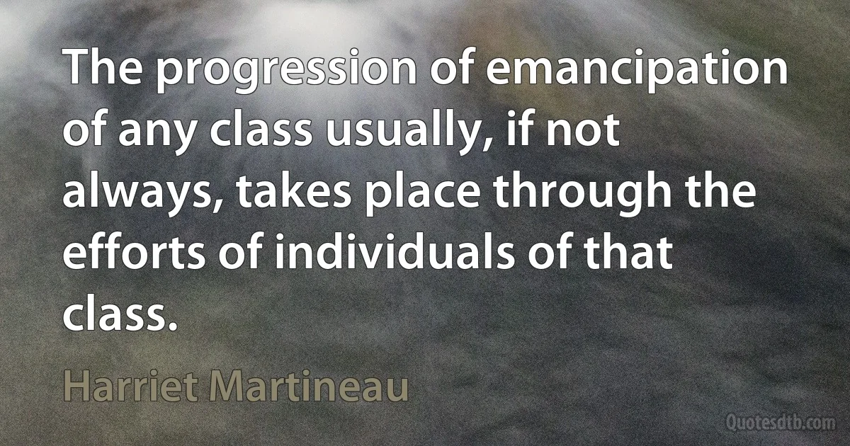 The progression of emancipation of any class usually, if not always, takes place through the efforts of individuals of that class. (Harriet Martineau)