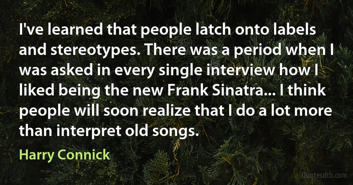 I've learned that people latch onto labels and stereotypes. There was a period when I was asked in every single interview how I liked being the new Frank Sinatra... I think people will soon realize that I do a lot more than interpret old songs. (Harry Connick)