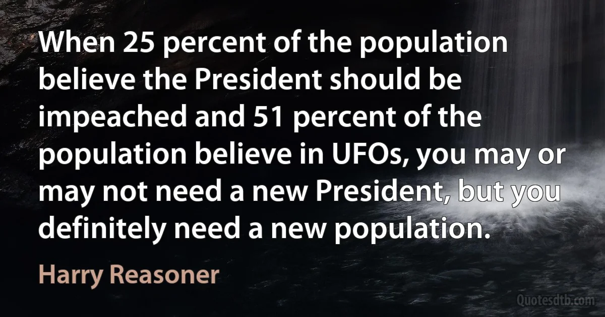 When 25 percent of the population believe the President should be impeached and 51 percent of the population believe in UFOs, you may or may not need a new President, but you definitely need a new population. (Harry Reasoner)