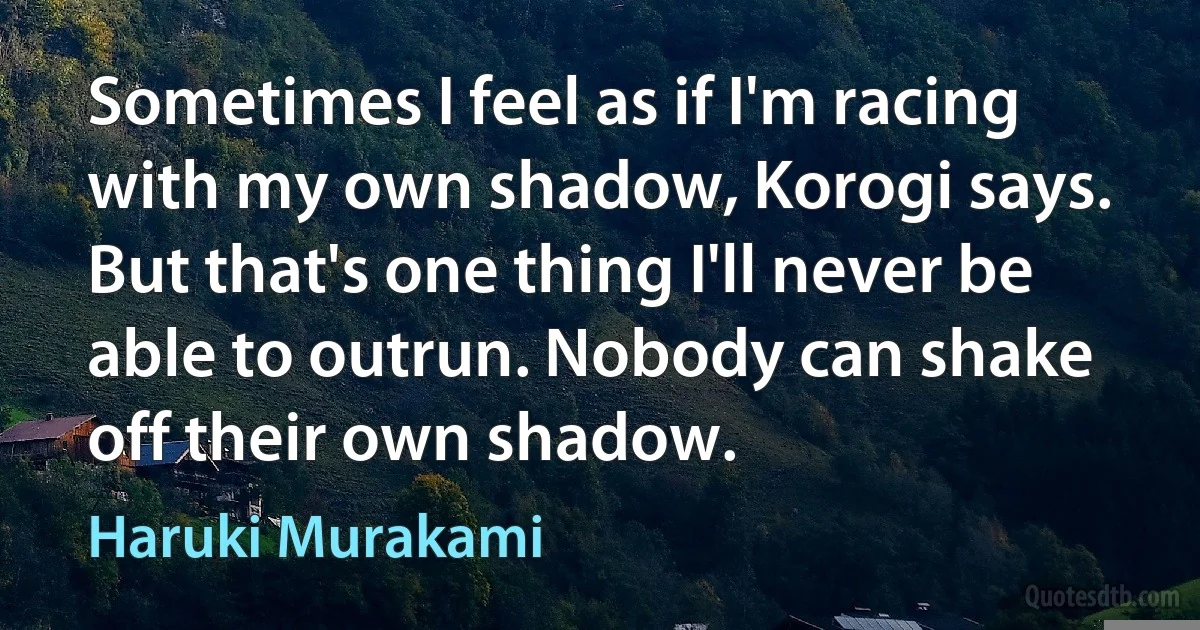 Sometimes I feel as if I'm racing with my own shadow, Korogi says. But that's one thing I'll never be able to outrun. Nobody can shake off their own shadow. (Haruki Murakami)