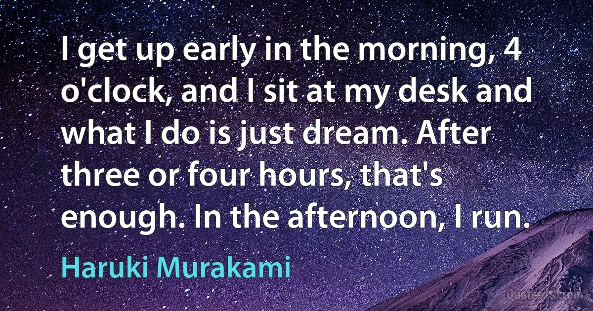 I get up early in the morning, 4 o'clock, and I sit at my desk and what I do is just dream. After three or four hours, that's enough. In the afternoon, I run. (Haruki Murakami)