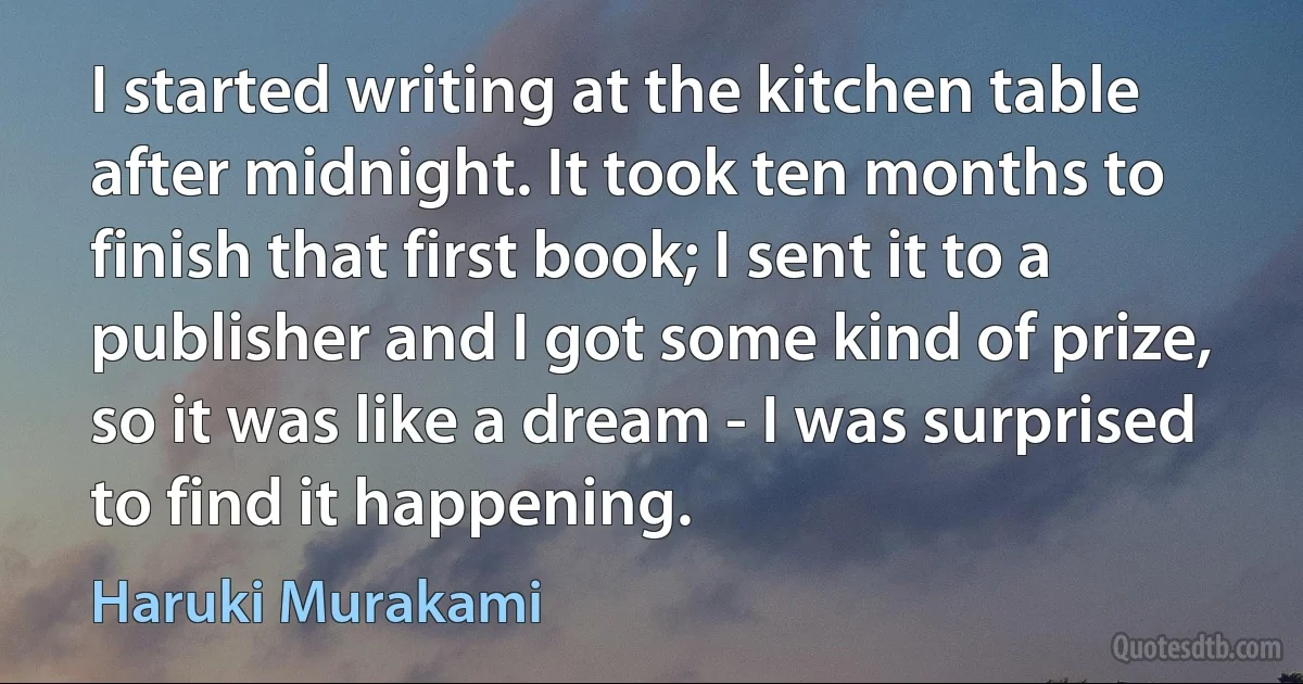 I started writing at the kitchen table after midnight. It took ten months to finish that first book; I sent it to a publisher and I got some kind of prize, so it was like a dream - I was surprised to find it happening. (Haruki Murakami)