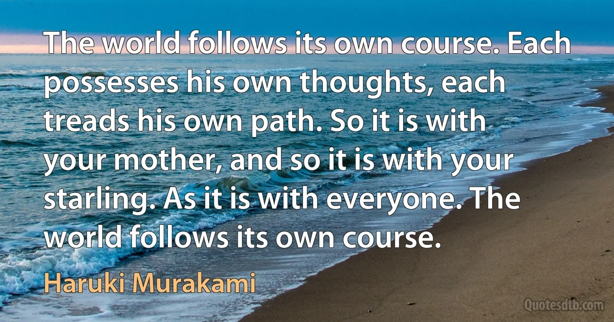 The world follows its own course. Each possesses his own thoughts, each treads his own path. So it is with your mother, and so it is with your starling. As it is with everyone. The world follows its own course. (Haruki Murakami)