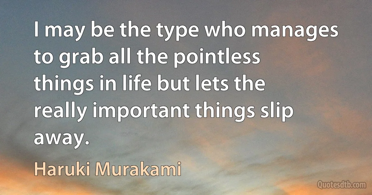 I may be the type who manages to grab all the pointless things in life but lets the really important things slip away. (Haruki Murakami)