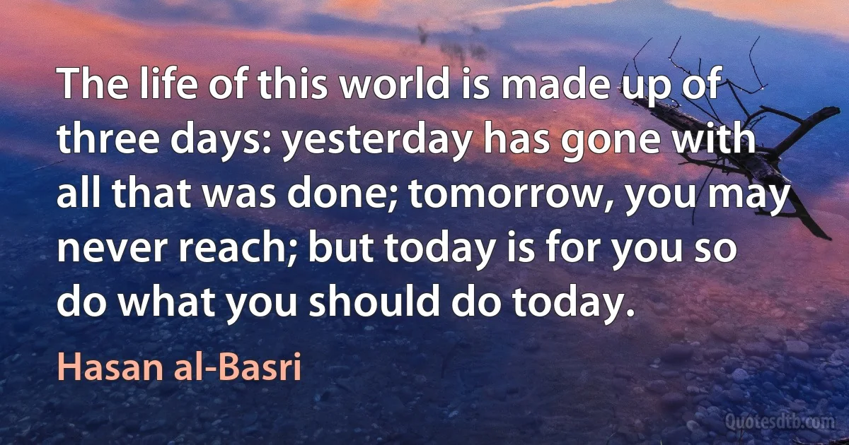 The life of this world is made up of three days: yesterday has gone with all that was done; tomorrow, you may never reach; but today is for you so do what you should do today. (Hasan al-Basri)