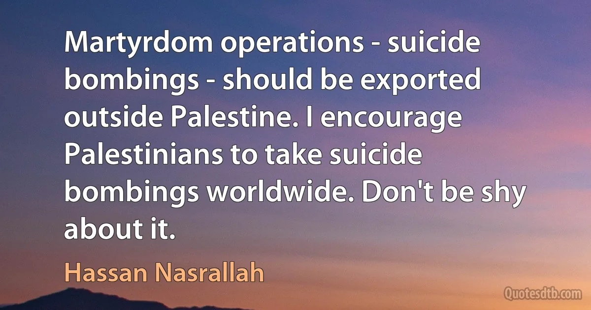 Martyrdom operations - suicide bombings - should be exported outside Palestine. I encourage Palestinians to take suicide bombings worldwide. Don't be shy about it. (Hassan Nasrallah)