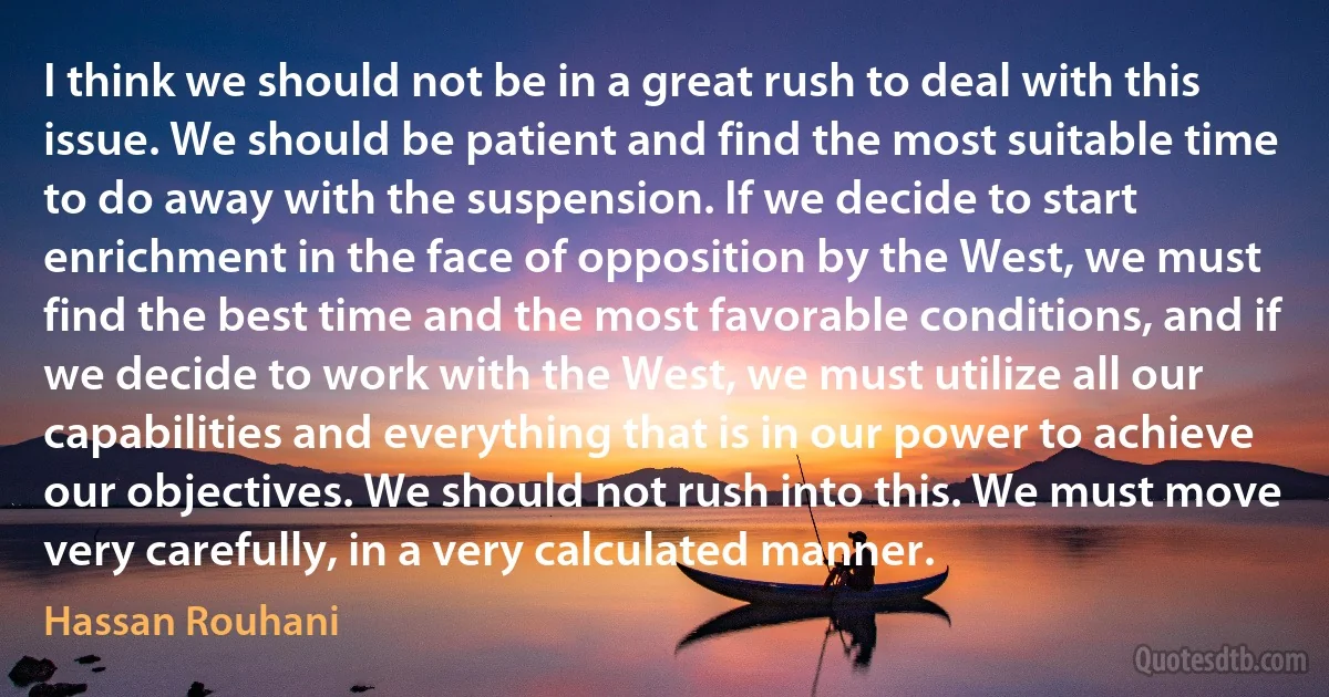 I think we should not be in a great rush to deal with this issue. We should be patient and find the most suitable time to do away with the suspension. If we decide to start enrichment in the face of opposition by the West, we must find the best time and the most favorable conditions, and if we decide to work with the West, we must utilize all our capabilities and everything that is in our power to achieve our objectives. We should not rush into this. We must move very carefully, in a very calculated manner. (Hassan Rouhani)