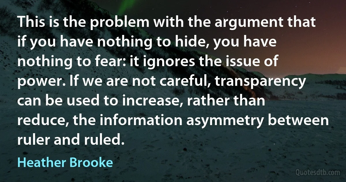 This is the problem with the argument that if you have nothing to hide, you have nothing to fear: it ignores the issue of power. If we are not careful, transparency can be used to increase, rather than reduce, the information asymmetry between ruler and ruled. (Heather Brooke)