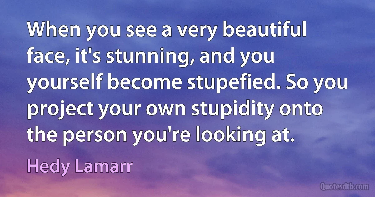 When you see a very beautiful face, it's stunning, and you yourself become stupefied. So you project your own stupidity onto the person you're looking at. (Hedy Lamarr)