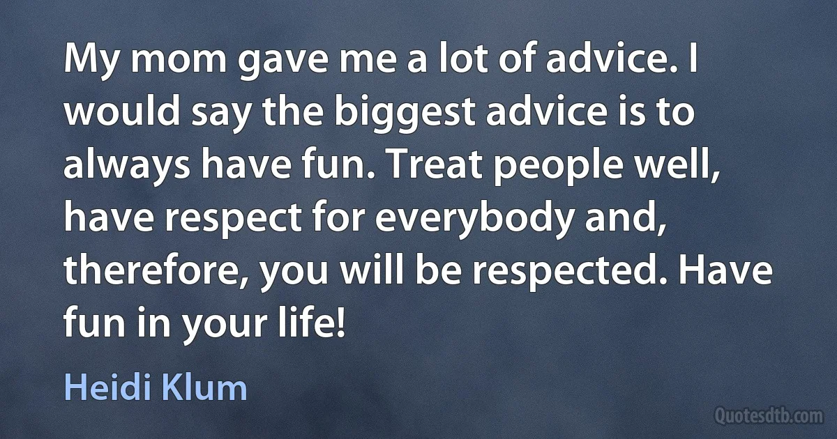 My mom gave me a lot of advice. I would say the biggest advice is to always have fun. Treat people well, have respect for everybody and, therefore, you will be respected. Have fun in your life! (Heidi Klum)