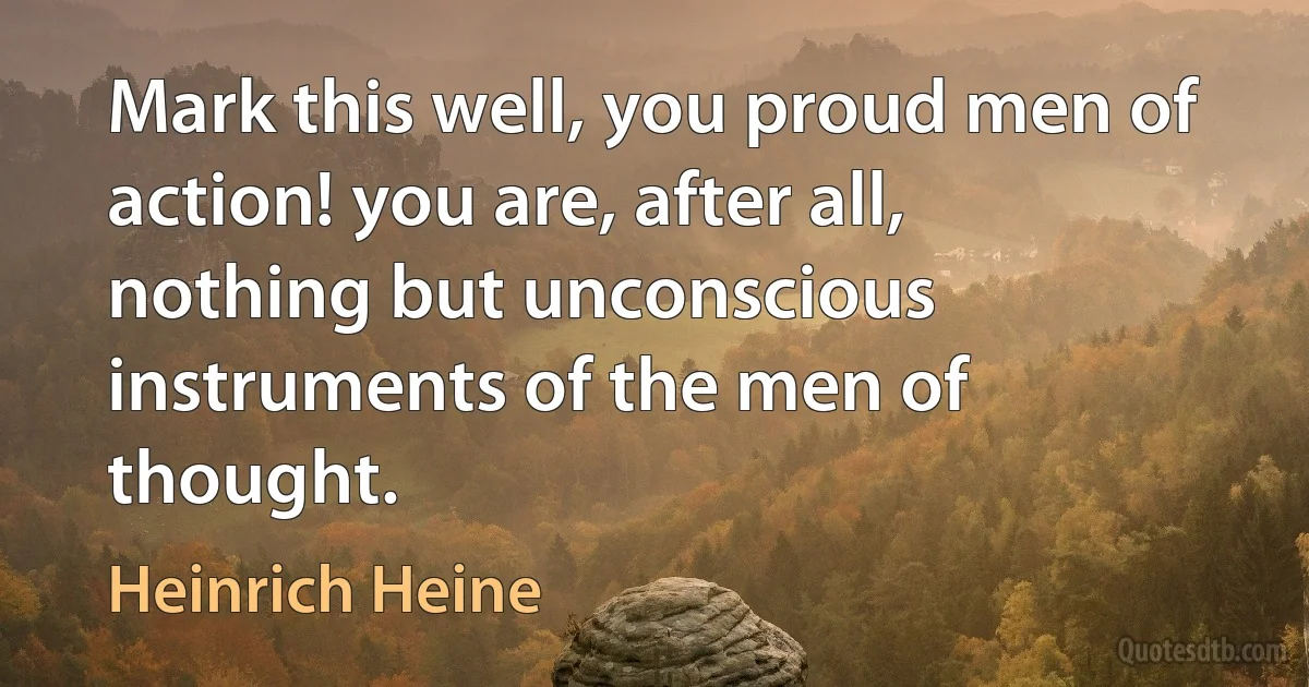 Mark this well, you proud men of action! you are, after all, nothing but unconscious instruments of the men of thought. (Heinrich Heine)