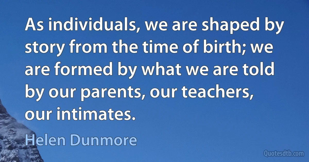 As individuals, we are shaped by story from the time of birth; we are formed by what we are told by our parents, our teachers, our intimates. (Helen Dunmore)