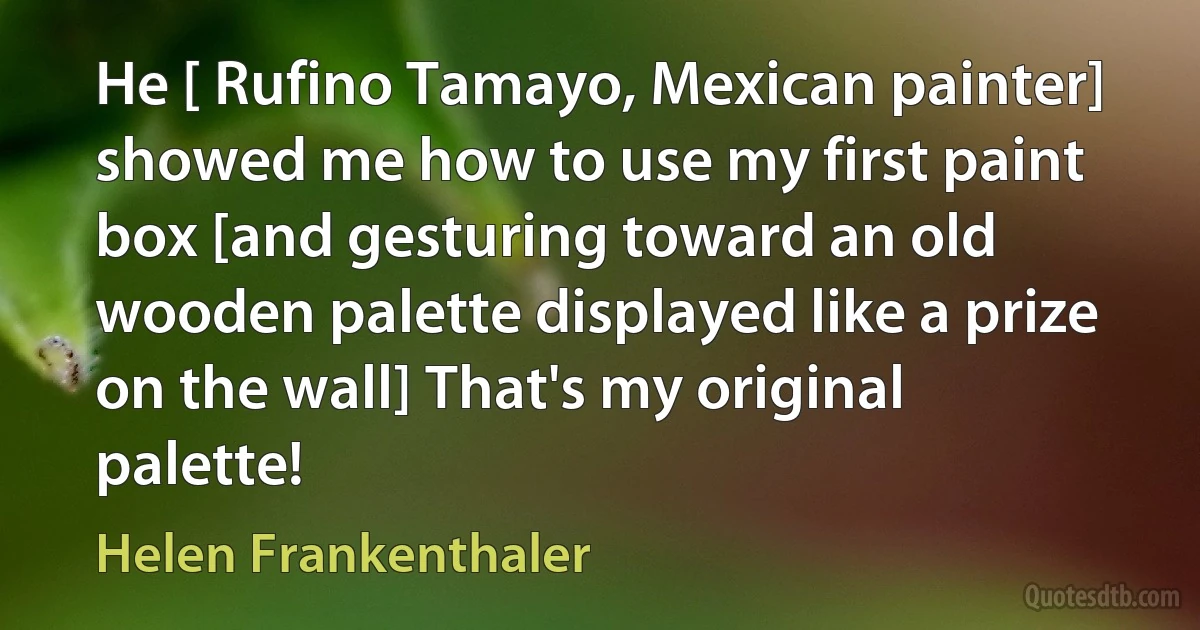 He [ Rufino Tamayo, Mexican painter] showed me how to use my first paint box [and gesturing toward an old wooden palette displayed like a prize on the wall] That's my original palette! (Helen Frankenthaler)