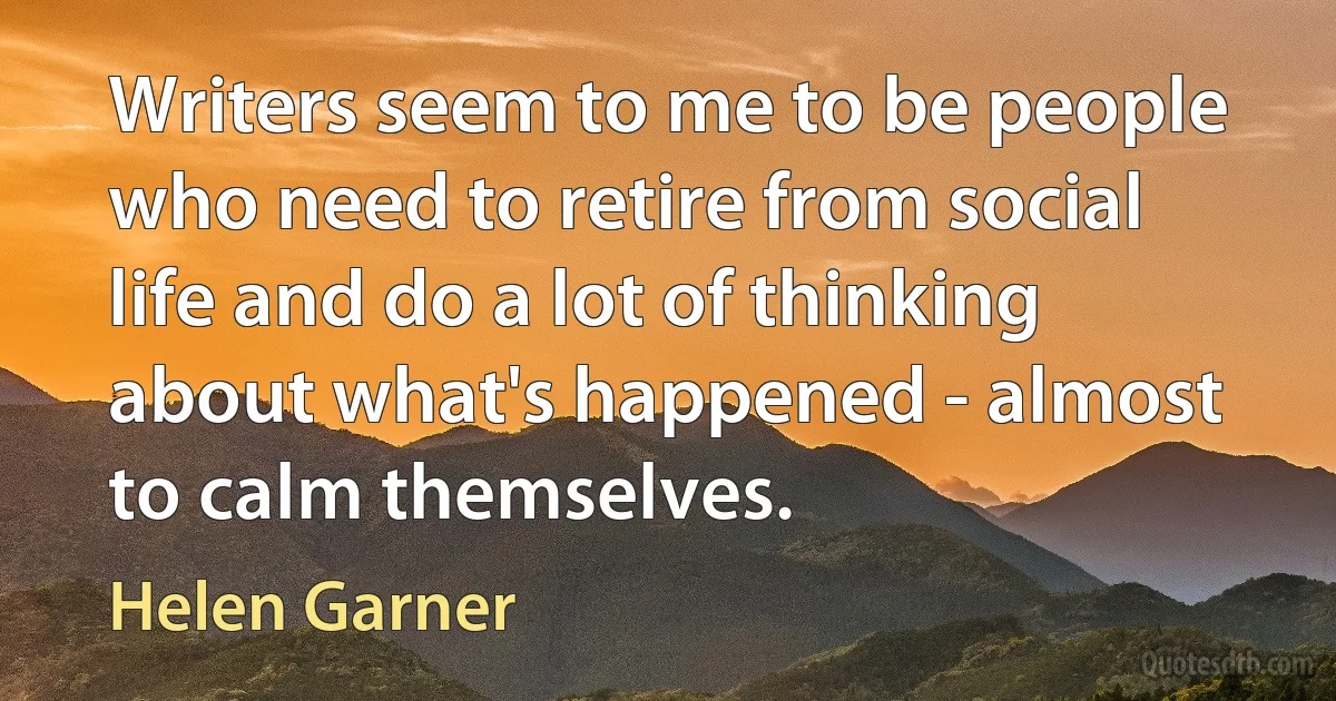 Writers seem to me to be people who need to retire from social life and do a lot of thinking about what's happened - almost to calm themselves. (Helen Garner)