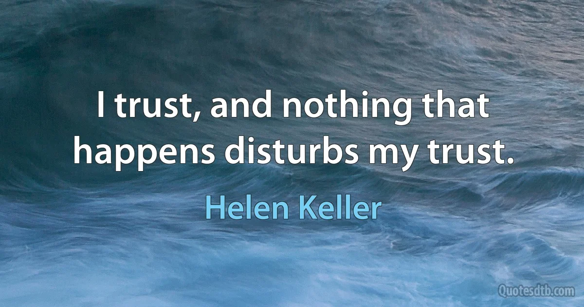 I trust, and nothing that happens disturbs my trust. (Helen Keller)