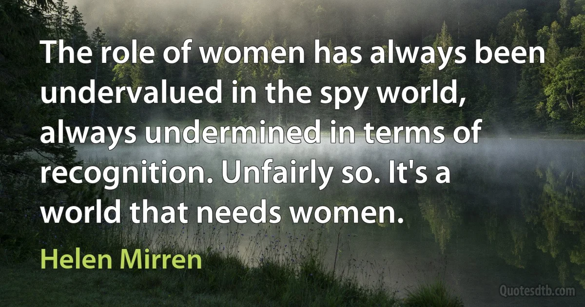 The role of women has always been undervalued in the spy world, always undermined in terms of recognition. Unfairly so. It's a world that needs women. (Helen Mirren)