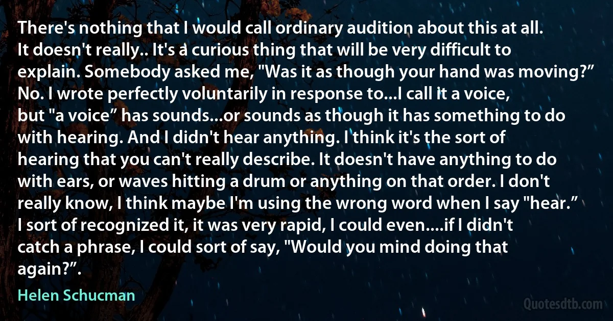 There's nothing that I would call ordinary audition about this at all. It doesn't really.. It's a curious thing that will be very difficult to explain. Somebody asked me, "Was it as though your hand was moving?” No. I wrote perfectly voluntarily in response to...I call it a voice, but "a voice” has sounds...or sounds as though it has something to do with hearing. And I didn't hear anything. I think it's the sort of hearing that you can't really describe. It doesn't have anything to do with ears, or waves hitting a drum or anything on that order. I don't really know, I think maybe I'm using the wrong word when I say "hear.” I sort of recognized it, it was very rapid, I could even....if I didn't catch a phrase, I could sort of say, "Would you mind doing that again?”. (Helen Schucman)