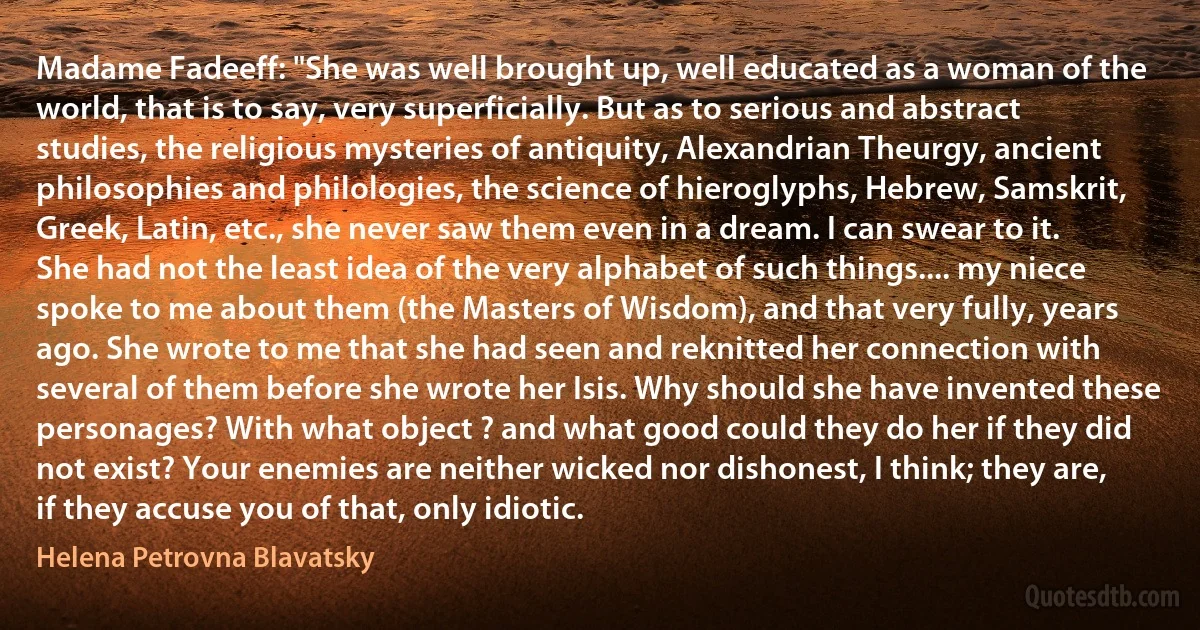 Madame Fadeeff: "She was well brought up, well educated as a woman of the world, that is to say, very superficially. But as to serious and abstract studies, the religious mysteries of antiquity, Alexandrian Theurgy, ancient philosophies and philologies, the science of hieroglyphs, Hebrew, Samskrit, Greek, Latin, etc., she never saw them even in a dream. I can swear to it. She had not the least idea of the very alphabet of such things.... my niece spoke to me about them (the Masters of Wisdom), and that very fully, years ago. She wrote to me that she had seen and reknitted her connection with several of them before she wrote her Isis. Why should she have invented these personages? With what object ? and what good could they do her if they did not exist? Your enemies are neither wicked nor dishonest, I think; they are, if they accuse you of that, only idiotic. (Helena Petrovna Blavatsky)