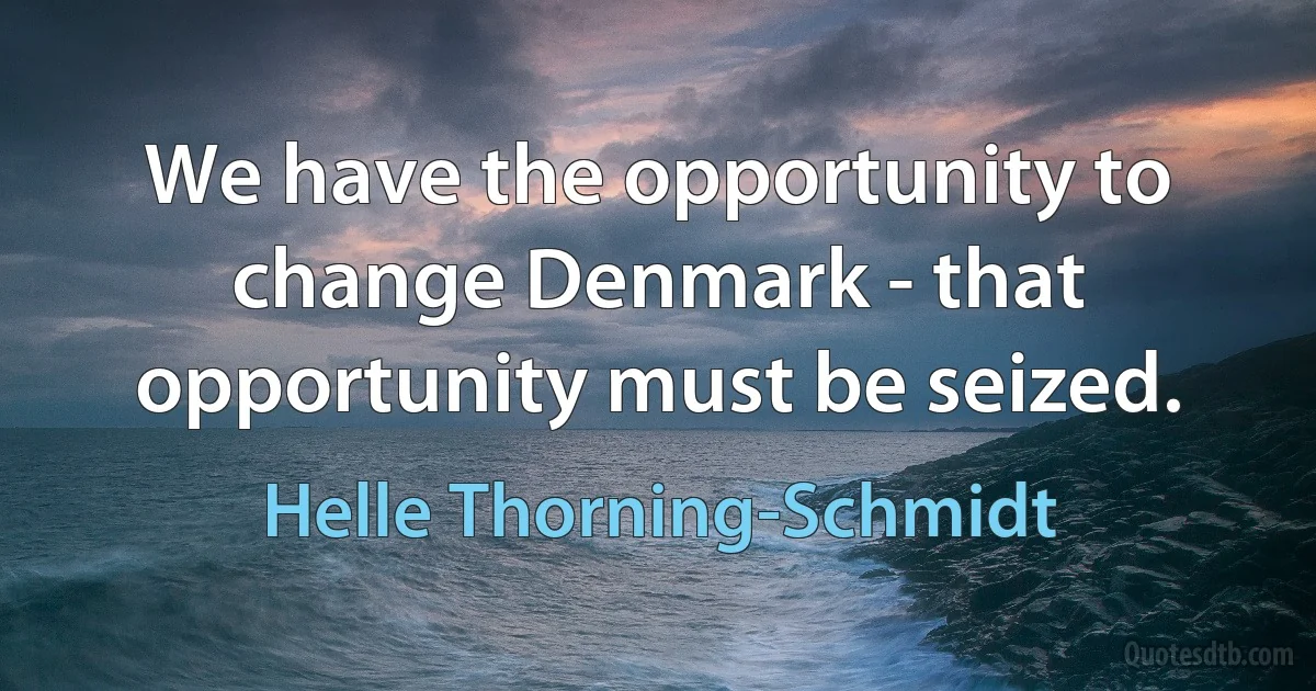 We have the opportunity to change Denmark - that opportunity must be seized. (Helle Thorning-Schmidt)