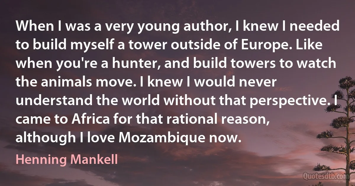 When I was a very young author, I knew I needed to build myself a tower outside of Europe. Like when you're a hunter, and build towers to watch the animals move. I knew I would never understand the world without that perspective. I came to Africa for that rational reason, although I love Mozambique now. (Henning Mankell)